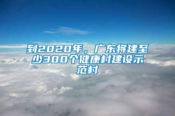 到2020年，廣東將建至少300個健康村建設(shè)示范村
