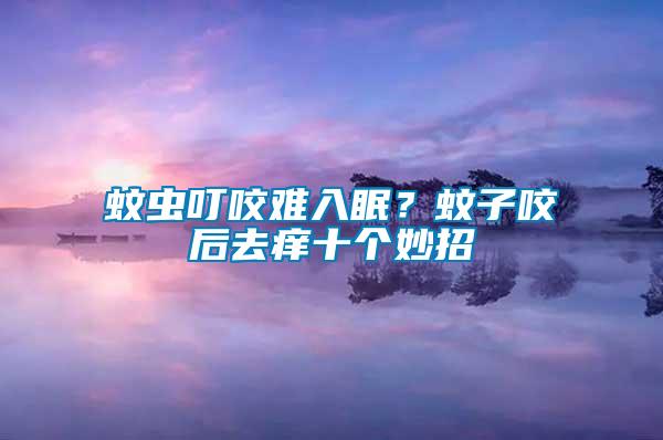 蚊蟲叮咬難入眠？蚊子咬后去癢十個妙招