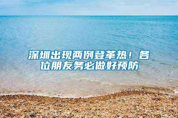 深圳出現(xiàn)兩例登革熱！各位朋友務必做好預防