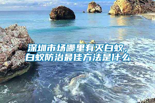 深圳市場(chǎng)哪里有滅白蟻，白蟻防治最佳方法是什么