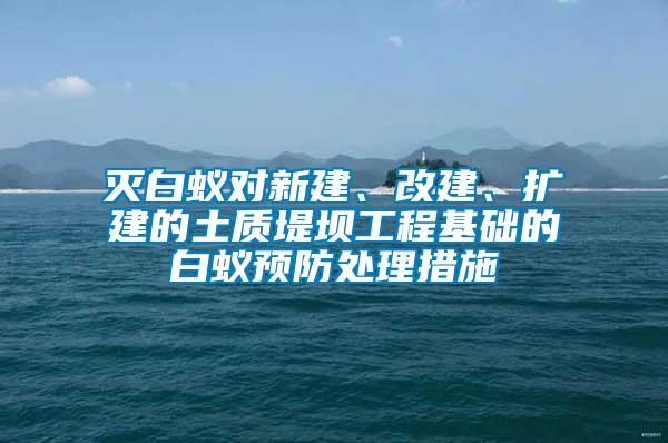 滅白蟻對(duì)新建、改建、擴(kuò)建的土質(zhì)堤壩工程基礎(chǔ)的白蟻預(yù)防處理措施