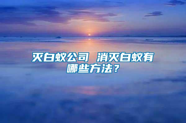 滅白蟻公司 消滅白蟻有哪些方法？