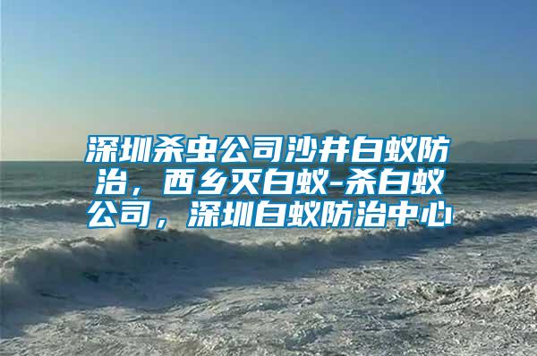 深圳殺蟲公司沙井白蟻防治，西鄉(xiāng)滅白蟻-殺白蟻公司，深圳白蟻防治中心