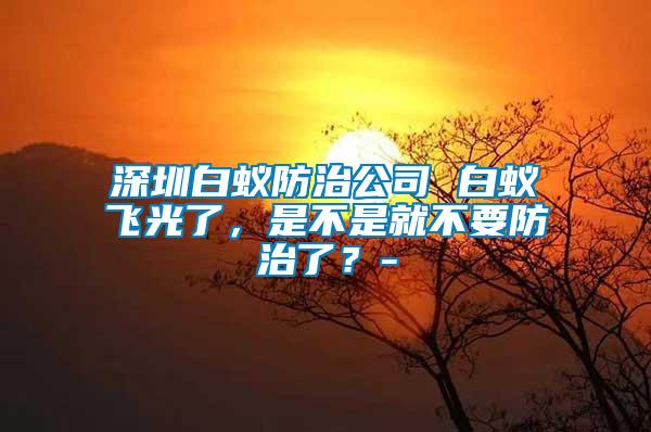 深圳白蟻防治公司 白蟻飛光了，是不是就不要防治了？-