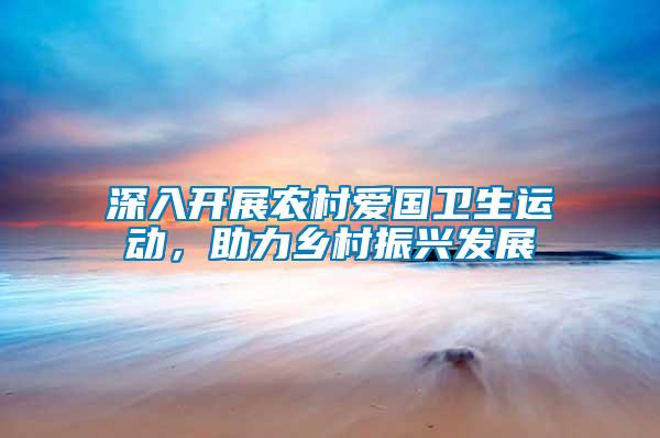 深入開(kāi)展農(nóng)村愛(ài)國(guó)衛(wèi)生運(yùn)動(dòng)，助力鄉(xiāng)村振興發(fā)展