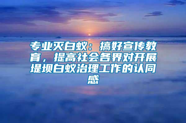 專業(yè)滅白蟻：搞好宣傳教育，提高社會各界對開展堤壩白蟻治理工作的認(rèn)同感