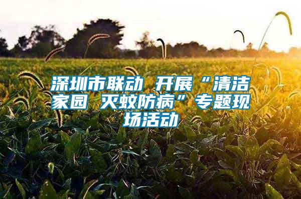 深圳市聯(lián)動 開展“清潔家園 滅蚊防病”專題現(xiàn)場活動