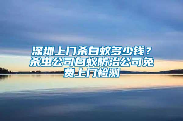 深圳上門殺白蟻多少錢？殺蟲公司白蟻防治公司免費(fèi)上門檢測