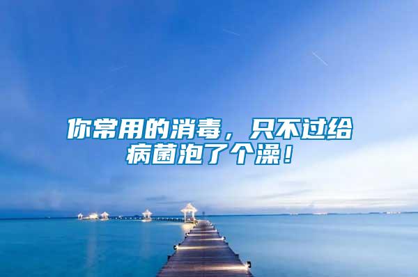 你常用的消毒，只不過給病菌泡了個澡！
