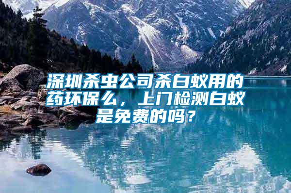 深圳殺蟲公司殺白蟻用的藥環(huán)保么，上門檢測(cè)白蟻是免費(fèi)的嗎？