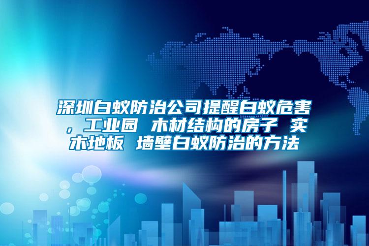 深圳白蟻防治公司提醒白蟻危害，工業(yè)園 木材結(jié)構(gòu)的房子 實(shí)木地板 墻壁白蟻防治的方法