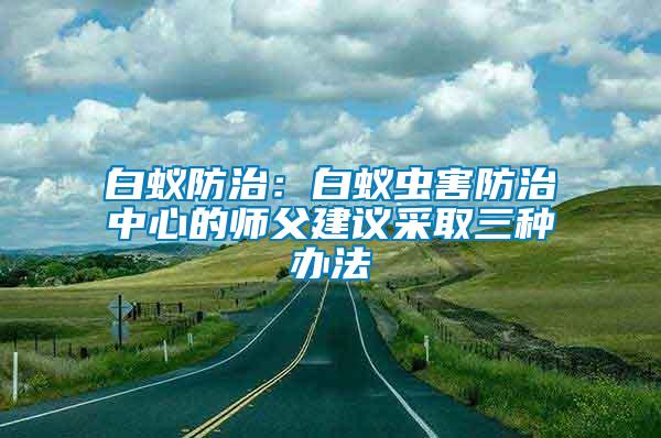 白蟻防治：白蟻蟲(chóng)害防治中心的師父建議采取三種辦法