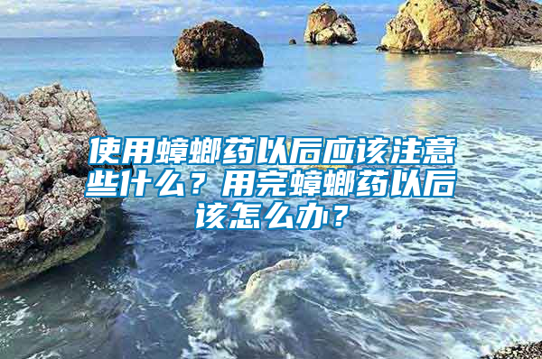 使用蟑螂藥以后應該注意些什么？用完蟑螂藥以后該怎么辦？